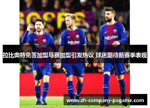 拉比奥特免签加盟马赛加盟引发热议 球迷期待新赛季表现