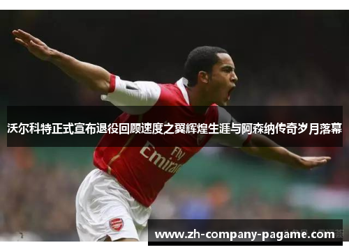 沃尔科特正式宣布退役回顾速度之翼辉煌生涯与阿森纳传奇岁月落幕